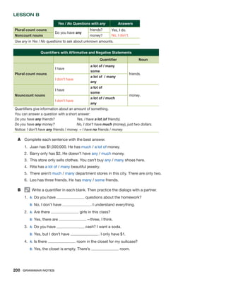 Lesson B
  Yes / No Questions with any  Answers
Plural count couns
Do you have any
friends? Yes, I do.
No, I don’t.
Noncount nouns money?
Use any in Yes / No questions to ask about unknown amounts.
Quantifiers with Affirmative and Negative Statements
    Quantifier Noun
Plural count nouns
I have
a lot of / many
some
friends.
I don’t have
a lot of / many
any
Nouncount nouns
I have
a lot of
some
money.
I don’t have
a lot of / much
any
Quantifiers give information about an amount of something.
You can answer a question with a short answer:
Do you have any friends?	 Yes, I have a lot (of friends).
Do you have any money?	 No, I don’t have much (money), just two dollars.
Notice: I don’t have any friends / money. = I have no friends / money.
A	 Complete each sentence with the best answer.
1.	 Juan has $1,000,000. He has much / a lot of money.
2.	 Barry only has $2. He doesn’t have any / much money.
3.	 This store only sells clothes. You can’t buy any / many shoes here.
4.	 Rita has a lot of / many beautiful jewelry.
5.	 There aren’t much / many department stores in this city. There are only two.
6.	 Leo has three friends. He has many / some friends.
B	   Write a quantifier in each blank. Then practice the dialogs with a partner.
1.	 A:	Do you have questions about the homework?
	 B:	No, I don’t have . I understand everything.
2.	A:	Are there girls in this class?
	 B:	Yes, there are —three, I think.
3.	 A:	Do you have cash? I want a soda.
	 B:	Yes, but I don’t have . I only have $1.
4.	 A:	Is there room in the closet for my suitcase?
	 B:	Yes, the closet is empty. There’s room.
200  Grammar Notes
 