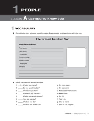 LESSON A • Getting to know you 2
1 VOCABULARY
A Complete the form with your own information. Draw or paste a picture of yourself in the box.
1 PEOPLE
LESSON A GETTING TO KNOW YOU
International Travelers’ Club
New Member Form
First name
Last name
Hometown
Phone number
Email address
Languages
Interests
B Match the questions with the answers.
1. d What’s your name?
2. Do you speak English?
3. Where are you from?
4. Where do you live now?
5. What’s your email address?
6. How old are you?
7. What do you do?
8. What do you do for fun?
a. I’m from Japan.
b. I’m a student.
c. Keiko333@*memail.com.
d. Keiko Goto.
e. I’m 20.
f. Yes, I do.
g. I like to travel.
h. I live in Los Angeles.
 