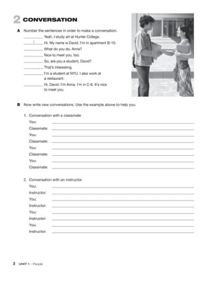 3 UNIT 1 • People
2 CONVERSATION
A Number the sentences in order to make a conversation.
Yeah. I study art at Hunter College.
1 Hi. My name is David. I’m in apartment B-10.
What do you do, Anna?
Nice to meet you, too.
So, are you a student, David?
That’s interesting.
I’m a student at NYU. I also work at
a restaurant.
Hi, David. I’m Anna. I’m in C-6. It’s nice
to meet you.
B Now write new conversations. Use the example above to help you.
1. Conversation with a classmate
You:
Classmate:
You:
Classmate:
You:
Classmate:
You:
Classmate:
2. Conversation with an instructor
You:
Instructor:
You:
Instructor:
You:
Instructor:
You:
Instructor:
 