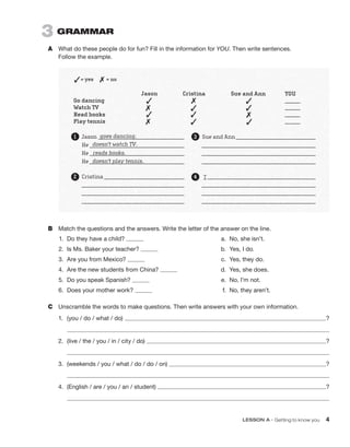 LESSON A • Getting to know you 4
B	 Match the questions and the answers. Write the letter of the answer on the line.
	1.	 Do they have a child?
	
2.	 Is Ms. Baker your teacher?
	
3.	 Are you from Mexico?
	
4.	 Are the new students from China?
	
5.	 Do you speak Spanish?
	
6.	 Does your mother work?
	
a.	 No, she isn’t.
	
b.	 Yes, I do.
	
c.	 Yes, they do.
	
d.	 Yes, she does.
	
e.	 No, I’m not.
	f.	 No, they aren’t.
C	 Unscramble the words to make questions. Then write answers with your own information.
1.	 (you / do / what / do) ?
	
2.	 (live / the / you / in / city / do) ?
	
3.	 (weekends / you / what / do / do / on) ?
	
4.	 (English / are / you / an / student) ?
	
3  GRAMMAR
A	 What do these people do for fun? Fill in the information for YOU. Then write sentences.
Follow the example.
 