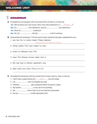 vi  WELCOME UNIT ﻿
A	 Complete the conversation with the correct forms of there is or there are.
	ANA:  Tell me about your new house, Gina. How many bedrooms (1.) are there ?
	
GINA: (2.) four bedrooms. And (3.) two bathrooms.
	ANA:  Nice! (4.) a balcony?
	
GINA:  No, (5.) . But (6.) a lot of windows.
B	 Unscramble the sentences. The first word of each sentence has been capitalized for you.
1.	 are / too / for / a / colors / bright / These / bedroom
	 These colors are too bright for a bedroom .
2.	 dining / yellow / The / very / bright / is / room
	 .
3.	 small / is / bathroom / too / This
	 .
4.	 have / The / Riveras / house / really / nice / a
	 .
5.	 My / big / has / a / kitchen / apartment / very
	 .
6.	 dark / work / too / room / This / is / in / to
	 .
C	 Complete the sentences with the correct form of want, want to, have, or have to.
1.	 I don’t have a plane ticket yet. I have to buy one today.
2.	Lily visit Los Angeles this year.
3.	Andreas get a passport before he goes to Japan.
4.	 My brother a new car for his birthday.
5.	We take a train so we can see the countryside.
6.	 Do you a hotel reservation yet?
WELCOME UNIT
1  GRAMMAR
 