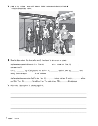 B	 Look at this picture. Label each person, based on the email descriptions in A.
There are three extra circles.
C	 Read and complete the descriptions with has, have, is, are, wear, or wears.
My favorite actress is Mariana Ortiz. She (1.) short, black hair. She (2.)
average height.
She (3.) big blue eyes and she doesn’t (4.) glasses. She (5.) very
young. I think she (6.) in her twenties.
My favorite singers are the Bell Tones. They (7.) in their thirties. They (8.) all tall
and thin. They (9.) long blond hair. The lead singer (10.) big glasses.
D	 Now write a description of a famous person.
	
	
	
	
	
	
	
7  UNIT 1 • People
 