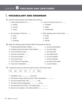 11  UNIT 2 • Behavior
LESSON  B  FEELINGS AND GESTURES
1  VOCABULARY AND GRAMMAR
A	 Circle the correct answer to complete each sentence.
1.	 I have a test tomorrow. I’m  .
	 a.  excited
	 b.  nervous
	 c.  hungry
2.	 He’s shouting. I think he’s  .
	 a.  angry
	 b.  bored
	 c.  confused
B	 Match the sentence parts. Write the letter of the answer on the line.
1.	 To greet people formally in Brazil, 	 a.	 you are embarrassed.
2.	 To greet someone formally in New Zealand, 	 b.	 you are hungry.
3.	 If you arrive late to class, 	 c.	 you are bored.
4.	 If you are not worried, 	 d.	 you shake hands.
5.	 If you are not afraid, 	 e.	 you are confident.
6.	 If you want to eat, 	 f.	 you are confused.
7.	 If a TV show isn’t any good, 	 g.	 you kiss on the cheek.
8.	 If you don’t understand, 	 h.	 you are relaxed.
C	 Complete the sentences. Use the words in the box. One word is extra.
3.	 I have no money for lunch. I’m  .
	 a.  confident
	 b.  happy
	 c.  embarrassed
4.	 She’s sleeping at the movies. She’s  .
	 a.  thirsty
	 b.  bored
	 c.  worried
me  you  him  her  it  us  them
1.	 I like Maria. I see every day.
2.	 That driver is angry with you and me. She is shouting at  .
3.	 You are my best friend. I like a lot.
4.	 You have my keys. Please give to me.
5.	 I am planning a trip to Paris. I am happy about  .
6.	 My son is on vacation. I am writing a letter to  .
 