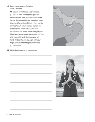 13  UNIT 2 • Behavior
C	 Read the paragraph. Circle the
correct answers.
My country is the United Arab Emirates.
(1.) We / Us have some special gestures.
When two men meet, (2.) they / them shake
hands. Sometimes old men press their noses
together. Women kiss (3.) their / them friends
on the cheek. If a man meets a woman, he
doesn’t shake hands with (4.) she / her.
(5.) He / Him just smiles. When you give your
friend a drink or a paper, give it to (6.) he / him
with your right hand. Don’t use your left
hand. And don’t point at people with your
finger. Use your hand to gesture towards
(7.) they / them.
D	 Write about gestures in your country.
	 
	 
	 
	 
	 
	 
	 
	 
	 
	 
	 
	 
	 
 