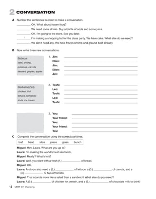 15 UNIT 3 • Shopping
2 conVerSation
A Number the sentences in order to make a conversation.
OK. What about frozen food?
We need some drinks. Buy a bottle of soda and some juice.
OK. I’m going to the store. See you later.
I’m making a shopping list for the class party. We have cake. What else do we need?
We don’t need any. We have frozen shrimp and ground beef already.
B Now write three new conversations.
1
Barbecue
beef, shrimp,
potatoes, carrots
dessert: grapes, apples
1. Jim:
Ellen:
Jim:
Ellen:
Jim:
Graduation Party
chicken, fish
lettuce, tomatoes
soda, ice cream
2. Toshi:
Leo:
Toshi:
Leo:
Toshi:
3. You:
Your friend:
You:
Your friend:
You:
C Complete the conversation using the correct partitives.
loaf head slice piece glass bunch
Miguel: Hey, Laura. What are you up to?
Laura: I’m making the world’s best sandwich.
Miguel: Really? What’s in it?
Laura: Well, you start with a fresh (1.) of bread.
Miguel: OK.
Laura: And you also need a (2.) of lettuce, a (3.) of carrots, and a
(4.) or two of tomato.
Miguel: That sounds more like a salad than a sandwich! What else do you need?
Laura: A (5.) of chicken for protein, and a (6.) of chocolate milk to drink!
 
