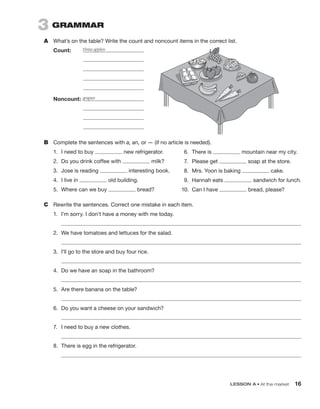 LESSON A • At the market 16
3  grammAr
A	 What’s on the table? Write the count and noncount items in the correct list.
Count:	
		
		
		
		
Noncount:	
		
		
		
B	 Complete the sentences with a, an, or — (if no article is needed).
1.	 I need to buy new refrigerator.
2.	 Do you drink coffee with milk?
3.	 Jose is reading interesting book.
4.	 I live in old building.
5.	 Where can we buy bread?
C	 Rewrite the sentences. Correct one mistake in each item.
1.	 I’m sorry. I don’t have a money with me today.
	 
2.	 We have tomatoes and lettuces for the salad.
	 
3.	 I’ll go to the store and buy four rice.
	 
4.	 Do we have an soap in the bathroom?
	 
5.	 Are there banana on the table?
	 
6.	 Do you want a cheese on your sandwich?
	 
7.	 I need to buy a new clothes.
	 
8.	 There is egg in the refrigerator.
	 
three apples
grapes
6.	 There is mountain near my city.
7.	 Please get soap at the store.
8.	 Mrs. Yoon is baking cake.
9.	 Hannah eats sandwich for lunch.
10.	 Can I have bread, please?
 