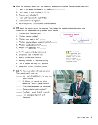 Welcome unit  vii
D	 Read the sentences and correct the count and noncount noun errors. Two sentences are correct.
1.	 I want to buy a new furnitures for my bedroom. some new furniture
2.	 Henry needs to save a money for his trip.
3.	 This new shirt is too tight!
4.	 I want a silver jewelry for my birthday.
5.	 Marie needs new sunglasses.
6.	 We usually wear a casual clothes on the weekend.
E	   Match the questions and the answers. Then replace the underlined words to make new
questions. Ask and answer the questions with a partner.
1.	 What are your coworkers like? a
2.	 What’s a nurse’s job like?
3.	 What are your parents like?
4.	 What’s a bicycle delivery person’s job like?
5.	 What’s a hairstylist’s job like?
6.	 What is your roommate like?
a.	 They’re hardworking, but easygoing.
b.	 She’s really nice, and a little shy.
c.	 It’s fun, and it’s really creative.
d.	 It’s really stressful, but it’s never boring!
e.	 They’re serious and very strict with me!
f.	 It’s exciting, but it’s kind of dangerous.
F	   Put the conversation in the correct order.
Then practice with a partner.

No, I can’t. I need to give my boss two
weeks’ notice.
1 
Hi, Mateo. Let me ask you a few
questions. Can you speak English?

What other languages can you speak?
Can you start work immediately?
Yes, I can. I speak English very well.

I can also speak Spanish and
Japanese.
What are your cousins
like?
They’re really fun and
friendly.
When you listen to
or read English, don’t
translate it into your native
language. Even if you don’t
know all the words, it’s
important to think in English
as much as you can.
 