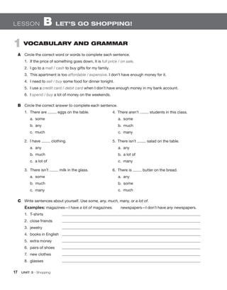 17  UNIT 3 • Shopping
Lesson  B  Let’s go shopping!
1  Vocabulary and Grammar
A	 Circle the correct word or words to complete each sentence.
1.	 If the price of something goes down, it is full price / on sale.
2.	 I go to a mall / cash to buy gifts for my family.
3.	 This apartment is too affordable / expensive. I don’t have enough money for it.
4.	 I need to sell / buy some food for dinner tonight.
5.	 I use a credit card / debit card when I don’t have enough money in my bank account.
6.	I spend / buy a lot of money on the weekends.
B	 Circle the correct answer to complete each sentence.
1.	 There are eggs on the table.
	 a.  some
	 b.  any
	 c.  much
2.	 I have clothing.
	 a.  any
	 b.  much
	 c.  a lot of	
3.	 There isn’t milk in the glass.
	 a.  some
	 b.  much
	 c.  many	
C	 Write sentences about yourself. Use some, any, much, many, or a lot of.
Examples: magazines—I have a lot of magazines.  newspapers—I don’t have any newspapers.
1.	T-shirts	 
2.	 close friends	 
3.	jewelry	 
4.	 books in English	 
5.	 extra money	 
6.	 pairs of shoes	 
7.	 new clothes	 
8.	glasses	 
4.  There aren’t students in this class.
	 a.  some
	 b.  much
	 c.  many
5.  There isn’t salad on the table.
	 a.  any
	 b.  a lot of
	 c.  many
6.  There is butter on the bread.
	 a.  any
	 b.  some
	 c.  much
 