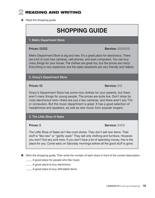 LESSON B • Let’s go shopping! 18
B	 Skim the shopping guide. Then write the number of each store in front of the correct description.
A good place for people who like music
A good place to buy electronics
A good place to buy affordable items
2  Reading and Writing
A	 Read the shopping guide.
SHOPPING GUIDE
1. Metro Department Store
Prices: $$$$$	 Service: JJJJJ
Metro Department Store is big and new. It’s a great place for electronics. There
are a lot of cool new cameras, cell phones, and even computers. You can buy
many things for your house. The clothes are great too, but the prices are crazy!
Everything is very expensive, but the sales assistants are very friendly and helpful.
2. Gracy’s Department Store
Prices: $$	 Service: JJ
Gracy’s Department Store has some nice clothes for your parents, but there
aren’t many things for young people. The prices are quite low. Don’t shop for
most electronics here—there are just a few cameras, and there aren’t any TVs
or computers. But the music department is great. It has a good selection of
headphones and speakers, as well as new music from popular singers.
3. The Little Shop of Sales
Prices: $	 Service: JJJ
The Little Shop of Sales isn’t like most stores. They don’t sell new items. Their
stuff is “like new” or “gently used.” They sell only clothing and furniture. However,
you won’t find any junk here. If you don’t have a lot of spending money, this is the
place for you. Come early on Saturday mornings before all the good stuff is gone.
 