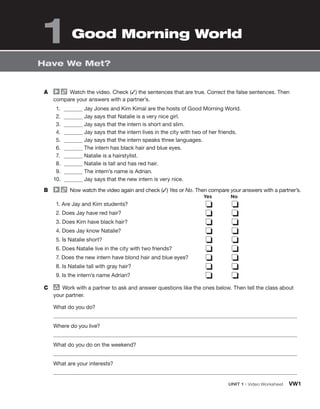 A Watch the video. Check (✓) the sentences that are true. Correct the false sentences. Then
compare your answers with a partner’s.
1. Jay Jones and Kim Kimal are the hosts of Good Morning World.
2. Jay says that Natalie is a very nice girl.
3. Jay says that the intern is short and slim.
4. Jay says that the intern lives in the city with two of her friends.
5. Jay says that the intern speaks three languages.
6. The intern has black hair and blue eyes.
7. Natalie is a hairstylist.
8. Natalie is tall and has red hair.
9. The intern’s name is Adrian.
10. Jay says that the new intern is very nice.
B Now watch the video again and check (✓) Yes or No. Then compare your answers with a partner’s.
1. Are Jay and Kim students?
2. Does Jay have red hair?
3. Does Kim have black hair?
4. Does Jay know Natalie?
5. Is Natalie short?
6. Does Natalie live in the city with two friends?
7. Does the new intern have blond hair and blue eyes?
8. Is Natalie tall with gray hair?
9. Is the intern’s name Adrian?
❏ ❏
❏ ❏
❏ ❏
❏ ❏
❏ ❏
❏ ❏
❏ ❏
❏ ❏
❏ ❏
C group
Work with a partner to ask and answer questions like the ones below. Then tell the class about
your partner.
What do you do?
Where do you live?
What do you do on the weekend?
What are your interests?
Have We Met?
UNIT 1 • Video Worksheet VW1
1 Good Morning World
Yes No
 
