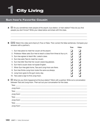 VW2 UNIT 1 • Video Worksheet
Sun-hee’s Favorite Cousin
City Living
1
A group
Do you sometimes meet people at the airport, bus station, or train station? How do you find
people you don’t know? Write your ideas below and share with the class.
B Watch the video and check (✓) True or False. Then correct the false sentences. Compare your
answers with a partner’s.
1. Sun-hee plans to meet her cousin at the airport.
2. Professor Albee asks Sun-hee to teach a class from three to four p.m.
3. Sun-hee agrees to teach Ms. Leska’s class.
4. Sun-hee asks Tara to meet her cousin.
5. Sun-hee tells Tara that her cousin wears big glasses.
6. Sun-hee’s cousin does not speak English.
7. When Sun-hee gets home, Tara and Jung-hoon are there.
8. Sun-hee thinks Jung-hoon looks the same as always.
9. Jung-hoon goes to the gym every day.
10. Tara used a sign to find Jung-hoon.
❏ ❏
❏ ❏
❏ ❏
❏ ❏
❏ ❏
❏ ❏
❏ ❏
❏ ❏
❏ ❏
❏ ❏
C group
What do you think happened at the bus station? Work with a partner. Write out a conversation
between Tara and Jung-hoon. Then act out your conversation for the class.
Tara:
Jung-hoon:
Tara:
Jung-hoon:
Tara:
Jung-hoon:
Tara:
Jung-hoon:
True False
 
