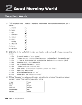 VW4 UNIT 2 • Video Worksheet
More than Words
2Good Morning World
A Watch the video. Check (✓) if the feeling is mentioned. Then compare your answers with a
partner’s.
1. excited
2. happy
3. sad
4. confused
5. relaxed
6. angry
7. hungry
8. stressed
9. bored
10. nervous
❏
❏
❏
❏
❏
❏
❏
❏
❏
❏
B What do they say? Watch the video and circle the words you hear. Check your answers with a
partner.
1. Kim: “It sounds like Jay is / is not excited.”
2. Jay: “You are talking to / looking at the champion of the Jones Family Charades Contest.”
3. Kim: “. . . how do you show that you are excited that Shalia is singing / dancing today?”
4. Jay: “Rashid is eating / hitting something.”
5. Kim: “No, he is telling us he’s fine / bored.”
6. Jay: “You are pointing at / waving to Kim.”
7. Jay: “Now you are shrugging your shoulders / crossing your fingers.”
8. Kim: “Hey, I / you got one right!”
9. Jay: “And now he’s smiling at me / her.”
10. Kim: “I think he’s a little stressed / confused.”
C group
Play “Charades” in small groups. Choose a feeling from the list below. Then act it out without
saying any words. The group tries to guess the feeling.
angry
bored
cold
confused
embarrassed
excited
happy
hot
hungry
relaxed
sad
thirsty
 
