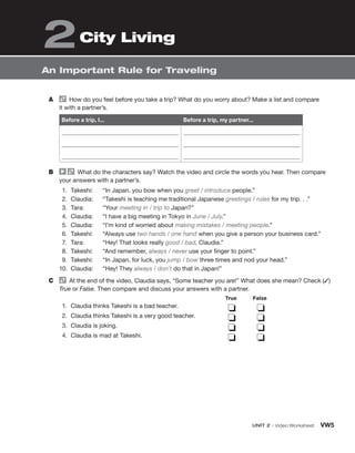 UNIT 2 • Video Worksheet VW5
An Important Rule for Traveling
City Living
2
A How do you feel before you take a trip? What do you worry about? Make a list and compare
it with a partner’s.
Before a trip, I... Before a trip, my partner...
B What do the characters say? Watch the video and circle the words you hear. Then compare
your answers with a partner’s.
1. Takeshi: “In Japan, you bow when you greet / introduce people.”
2. Claudia: “Takeshi is teaching me traditional Japanese greetings / rules for my trip. . .”
3. Tara: “Your meeting in / trip to Japan?”
4. Claudia: “I have a big meeting in Tokyo in June / July.”
5. Claudia: “I’m kind of worried about making mistakes / meeting people.”
6. Takeshi: “Always use two hands / one hand when you give a person your business card.”
7. Tara: “Hey! That looks really good / bad, Claudia.”
8. Takeshi: “And remember, always / never use your finger to point.”
9. Takeshi: “In Japan, for luck, you jump / bow three times and nod your head.”
10. Claudia: “Hey! They always / don’t do that in Japan!”
C At the end of the video, Claudia says, “Some teacher you are!” What does she mean? Check (✓)
True or False. Then compare and discuss your answers with a partner.
1. Claudia thinks Takeshi is a bad teacher.
2. Claudia thinks Takeshi is a very good teacher.
3. Claudia is joking.
4. Claudia is mad at Takeshi.
❏ ❏
❏ ❏
❏ ❏
❏ ❏
True False
 