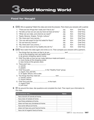 UNIT 3 • Video Worksheet VW7
Food for Naught
Good Morning World
3
A Who is speaking? Watch the video and circle the answers. Then check your answers with a partner.
1. “There are two things that I really don’t like to do.”
2. “He tells us how we can use any food we have at home.”
3. “What can we make, and what do we need?”
4. “Apple. Banana. Grapes. Tomato. Lettuce.”
5. “No, there aren’t any carrots...”
6. “You can add yogurt to the fruit salad for flavor.”
7. “Do we have any onions?”
8. “No, there aren’t any onions...”
9. “You can have some of my healthy tofu stir fry.”
Jay Kim Chef Tony
Jay Kim Chef Tony
Jay Kim Chef Tony
Jay Kim Chef Tony
Jay Kim Chef Tony
Jay Kim Chef Tony
Jay Kim Chef Tony
Jay Kim Chef Tony
Jay Kim Chef Tony
B Now watch the video again and circle a or b. Then compare your answers with a partner’s.
1. Two things that Jay does not like to do are and .
a. go to the shopping mall; eat healthy food
b. go grocery shopping; spend money
2. Chef Tony tells us how we can make delicious meals and spend .
a. more money at the shopping center
b. less money at the grocery store
3. There aren’t any .
a. carrots
b. grapes
4. Chef Tony puts in the “Healthy Food” group.
a. yogurt, rice, and tofu
b. an apple, lettuce, and a cake
5. Two things that they need are and .
a. carrots; onions
b. onions; lettuce
6. Chef Tony puts the in the trash.
a. organic food
b. junk food
C group
Go around the class. Ask questions and complete the chart. Then report your information to
the class.
Find someone who. . . Name
has a bunch of carrots at home.
has a box of cereal at home.
has three potatoes at home.
does not have any tomatoes at home.
has some lettuce at home.
does not have any junk food at home.
has a lot of organic food at home.
 
