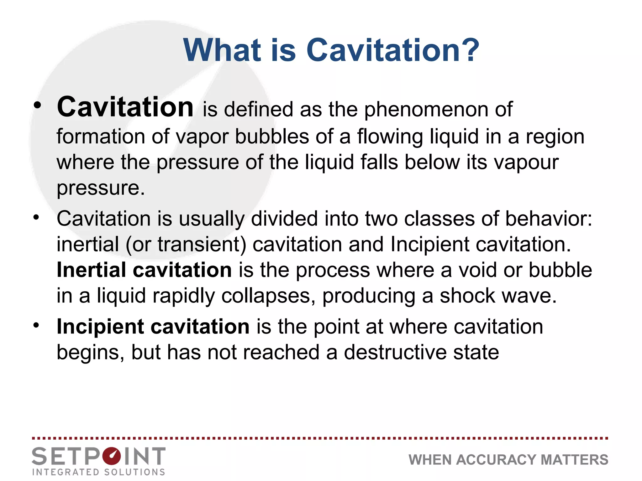 WHEN ACCURACY MATTERS
• Cavitation is defined as the phenomenon of
formation of vapor bubbles of a flowing liquid in a region
where the pressure of the liquid falls below its vapour
pressure.
• Cavitation is usually divided into two classes of behavior:
inertial (or transient) cavitation and Incipient cavitation.
Inertial cavitation is the process where a void or bubble
in a liquid rapidly collapses, producing a shock wave.
• Incipient cavitation is the point at where cavitation
begins, but has not reached a destructive state
What is Cavitation?
 