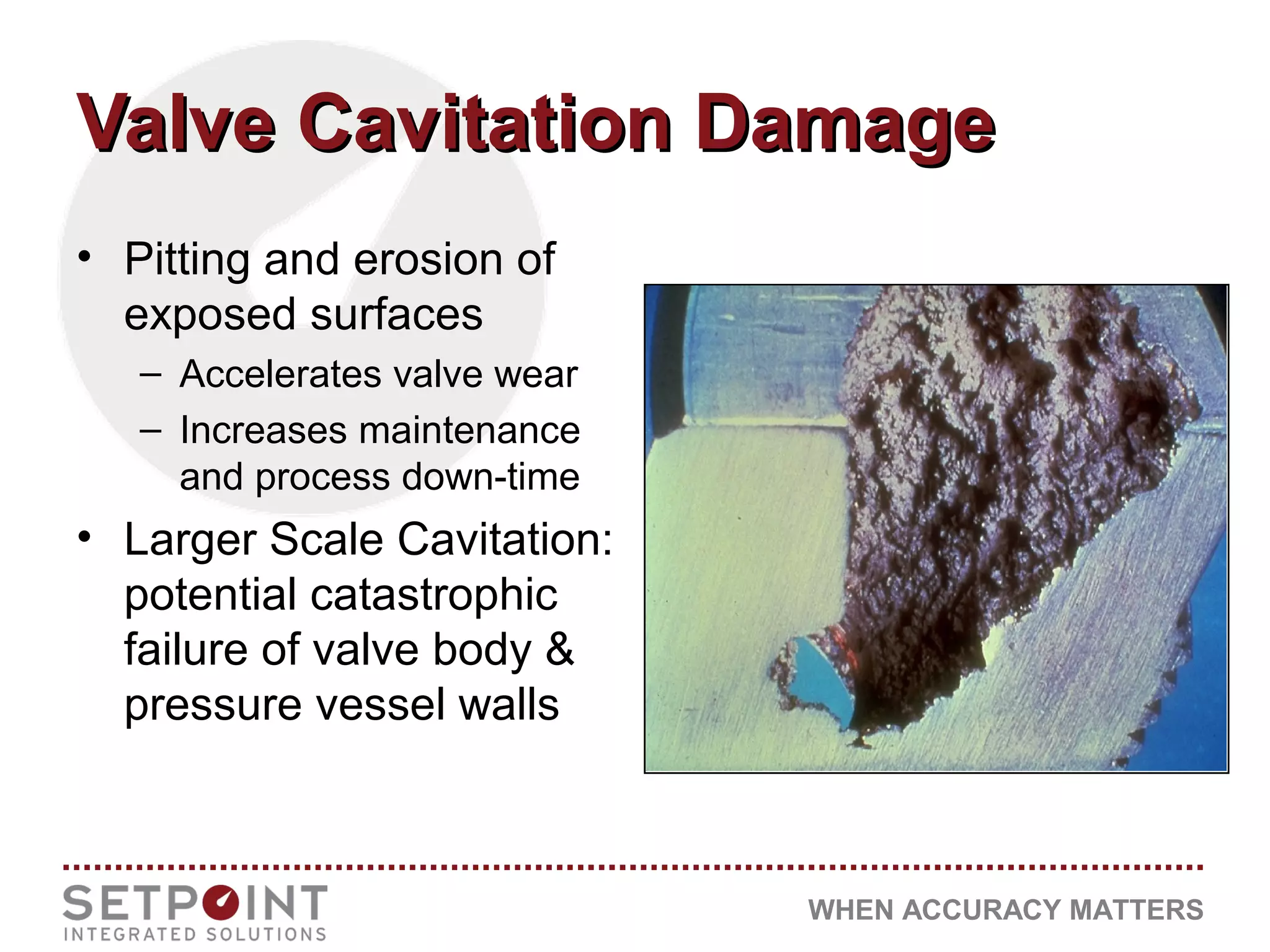 WHEN ACCURACY MATTERS
Valve Cavitation DamageValve Cavitation Damage
• Pitting and erosion of
exposed surfaces
– Accelerates valve wear
– Increases maintenance
and process down-time
• Larger Scale Cavitation:
potential catastrophic
failure of valve body &
pressure vessel walls
 