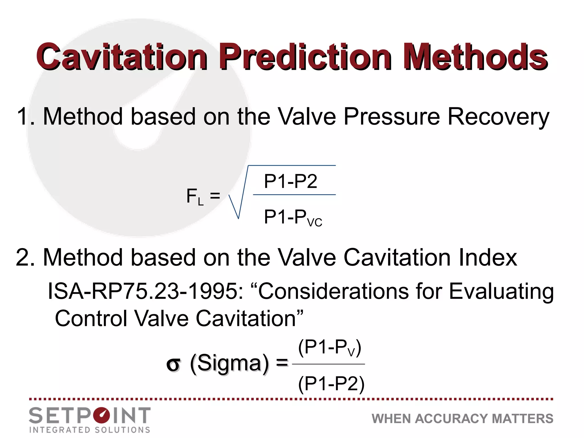 WHEN ACCURACY MATTERS
Cavitation Prediction MethodsCavitation Prediction Methods
1. Method based on the Valve Pressure Recovery
2. Method based on the Valve Cavitation Index
ISA-RP75.23-1995: “Considerations for Evaluating
Control Valve Cavitation”
P1-P2
P1-PVC
FL =
σσ (Sigma) =(Sigma) =
(P1-PV)
(P1-P2)
 