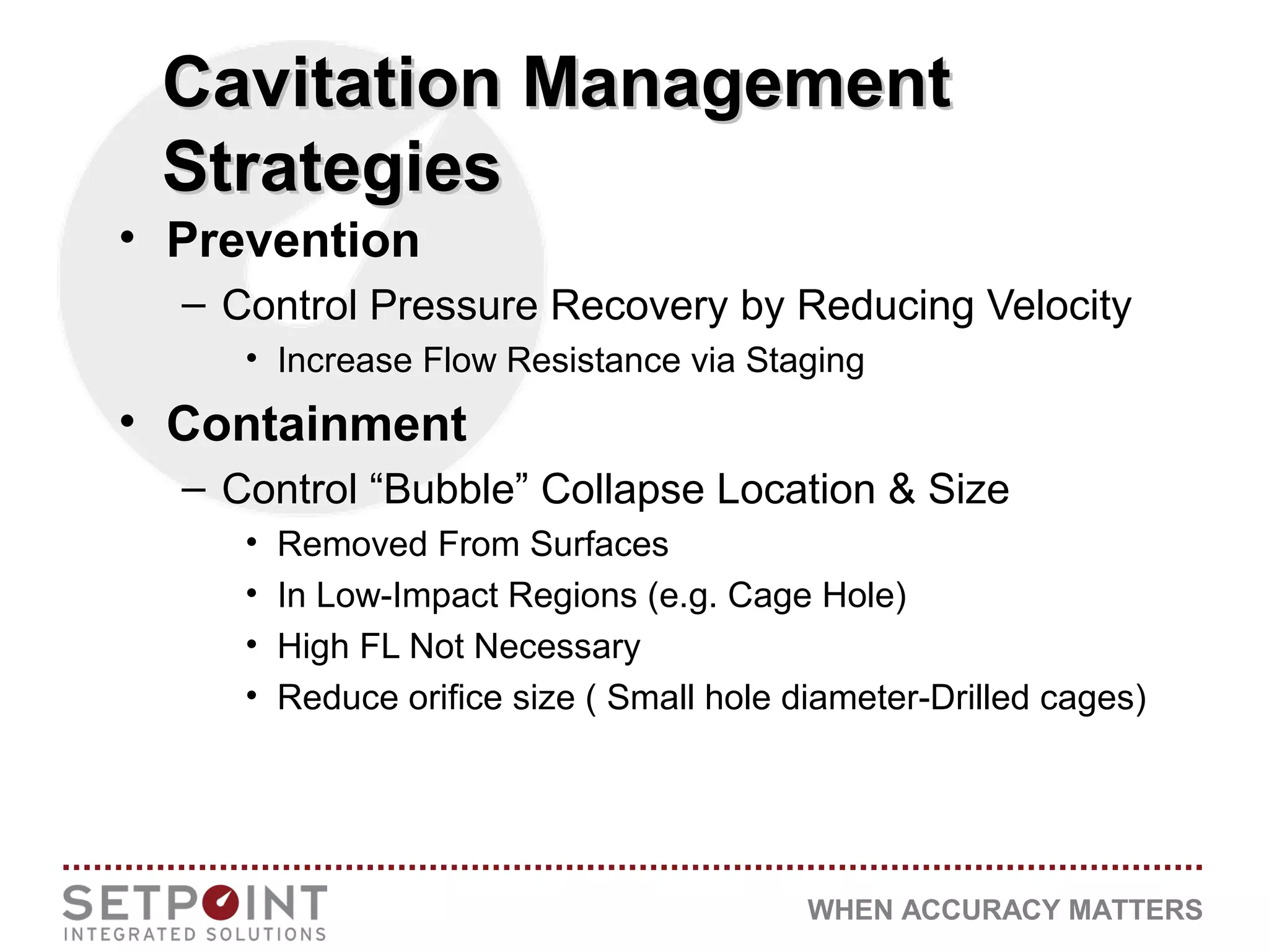 WHEN ACCURACY MATTERS
Cavitation ManagementCavitation Management
StrategiesStrategies
• Prevention
– Control Pressure Recovery by Reducing Velocity
• Increase Flow Resistance via Staging
• Containment
– Control “Bubble” Collapse Location & Size
• Removed From Surfaces
• In Low-Impact Regions (e.g. Cage Hole)
• High FL Not Necessary
• Reduce orifice size ( Small hole diameter-Drilled cages)
 