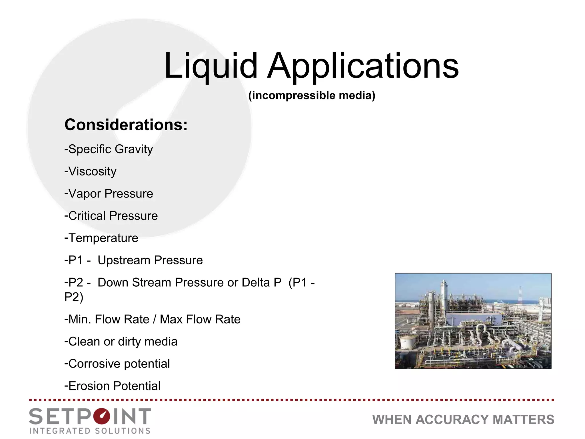 WHEN ACCURACY MATTERS
Liquid Applications
(incompressible media)
Considerations:
-Specific Gravity
-Viscosity
-Vapor Pressure
-Critical Pressure
-Temperature
-P1 - Upstream Pressure
-P2 - Down Stream Pressure or Delta P (P1 -
P2)
-Min. Flow Rate / Max Flow Rate
-Clean or dirty media
-Corrosive potential
-Erosion Potential
 