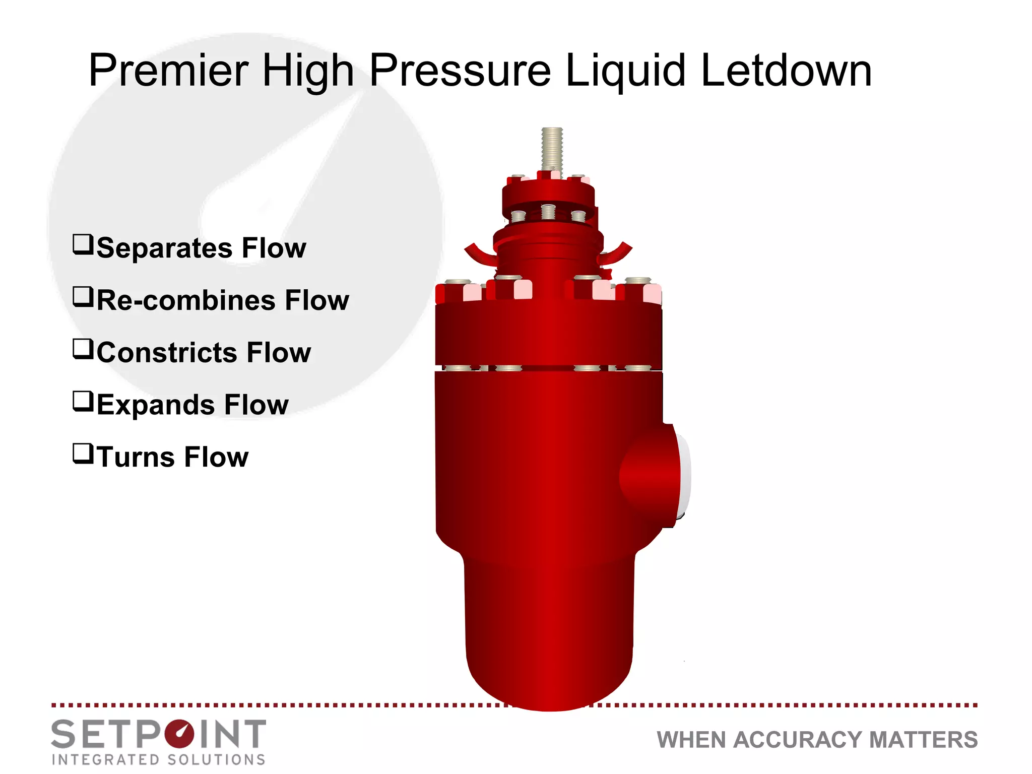 WHEN ACCURACY MATTERS
Premier High Pressure Liquid Letdown
Separates Flow
Re-combines Flow
Constricts Flow
Expands Flow
Turns Flow
 