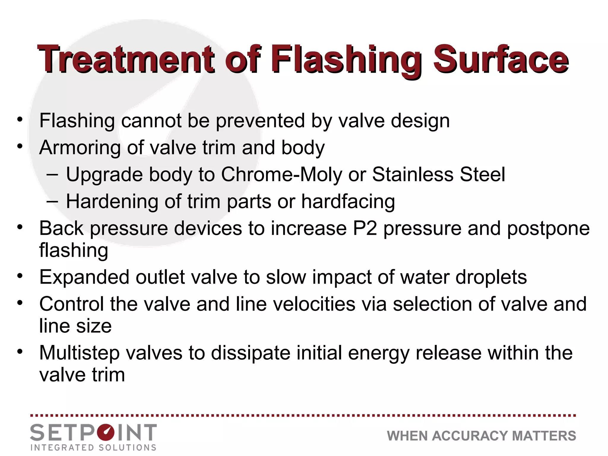 WHEN ACCURACY MATTERS
Treatment of Flashing SurfaceTreatment of Flashing Surface
• Flashing cannot be prevented by valve design
• Armoring of valve trim and body
– Upgrade body to Chrome-Moly or Stainless Steel
– Hardening of trim parts or hardfacing
• Back pressure devices to increase P2 pressure and postpone
flashing
• Expanded outlet valve to slow impact of water droplets
• Control the valve and line velocities via selection of valve and
line size
• Multistep valves to dissipate initial energy release within the
valve trim
 