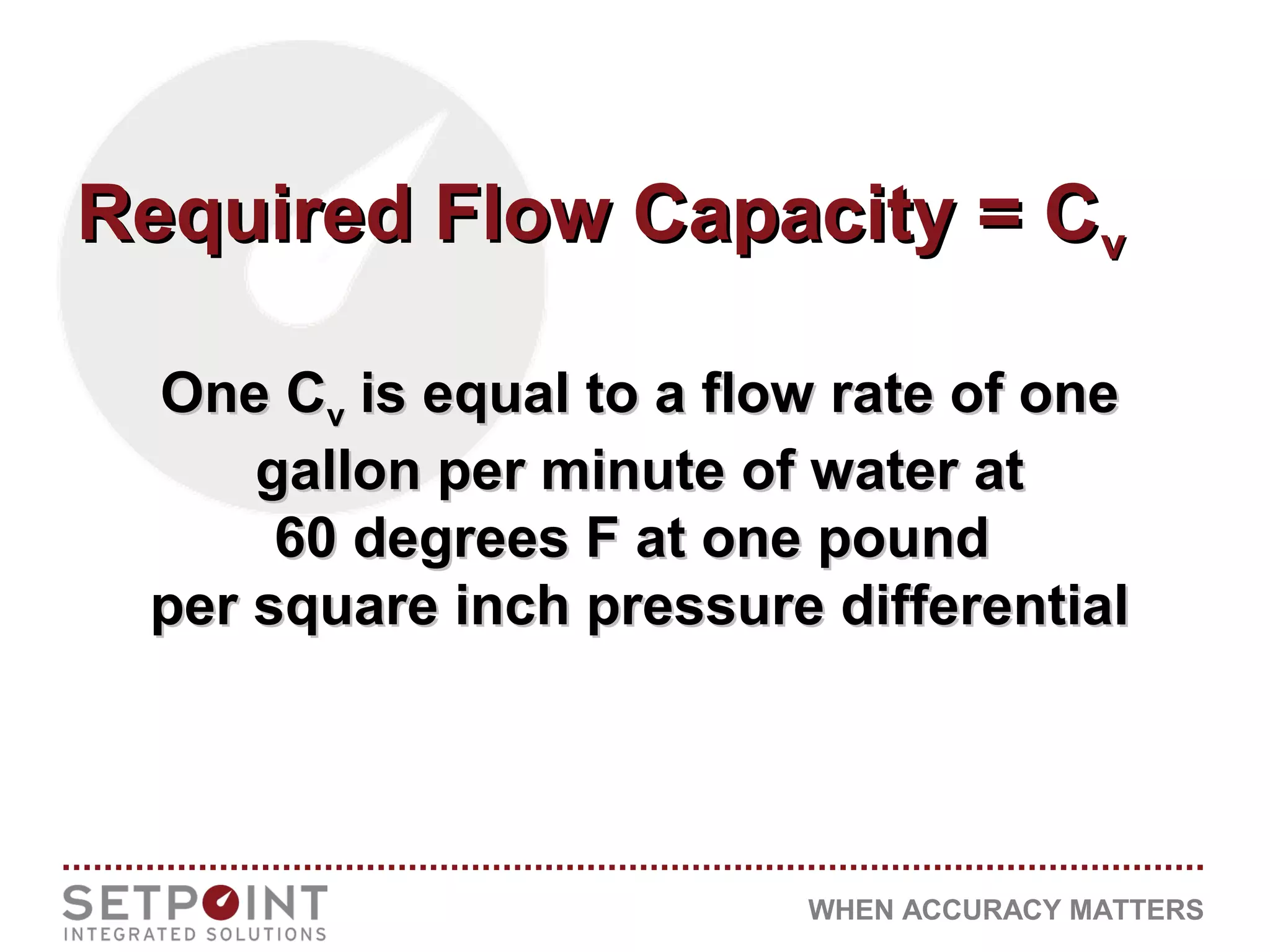 WHEN ACCURACY MATTERS
Required Flow Capacity = CRequired Flow Capacity = Cvv
One COne Cvv is equal to a flow rate of oneis equal to a flow rate of one
gallon per minute of water atgallon per minute of water at
60 degrees F at one pound60 degrees F at one pound
per square inch pressure differentialper square inch pressure differential
 
