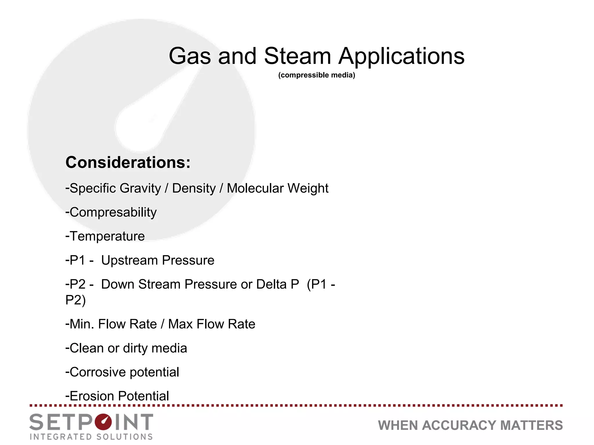 WHEN ACCURACY MATTERS
Gas and Steam Applications
(compressible media)
Considerations:
-Specific Gravity / Density / Molecular Weight
-Compresability
-Temperature
-P1 - Upstream Pressure
-P2 - Down Stream Pressure or Delta P (P1 -
P2)
-Min. Flow Rate / Max Flow Rate
-Clean or dirty media
-Corrosive potential
-Erosion Potential
 