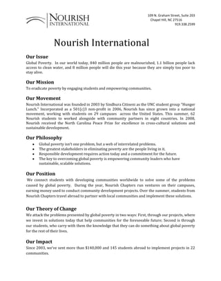             Nourish International<br />Our Issue <br />Global Poverty.  In our world today, 840 million people are malnourished, 1.1 billion people lack access to clean water, and 8 million people will die this year because they are simply too poor to stay alive.<br />Our Mission <br />To eradicate poverty by engaging students and empowering communities.<br />Our Movement <br />Nourish International was founded in 2003 by Sindhura Citineni as the UNC student group “Hunger Lunch.” Incorporated as a 501(c)3 non-profit in 2006, Nourish has since grown into a national movement, working with students on 29 campuses  across the United States. This summer, 62 Nourish students to worked alongside with community partners in eight countries. In 2008, Nourish received the North Carolina Peace Prize for excellence in cross-cultural solutions and sustainable development.<br />Our Philosophy<br />Global poverty isn’t one problem, but a web of interrelated problems.<br />The greatest stakeholders in eliminating poverty are the people living in it.<br />Responsible development requires action today and a commitment for the future.<br />The key to overcoming global poverty is empowering community leaders who have sustainable, scalable solutions.<br />Our Position<br /> We connect students with developing communities worldwide to solve some of the problems caused by global poverty.  During the year, Nourish Chapters run ventures on their campuses, earning money used to conduct community development projects. Over the summer, students from Nourish Chapters travel abroad to partner with local communities and implement these solutions.<br />Our Theory of Change <br />We attack the problems presented by global poverty in two ways: First, through our projects, where we invest in solutions today that help communities for the foreseeable future; Second is through our students, who carry with them the knowledge that they can do something about global poverty for the rest of their lives.<br />Our Impact <br />Since 2003, we’ve sent more than $140,000 and 145 students abroad to implement projects in 22 communities.  <br />To Whom It May Concern, <br />Nourish International works with students at colleges across the United States to solve some of the problems caused by global poverty.  By running ventures on their campuses during the year, Nourish Chapters earn money to conduct sustainable development projects in communities abroad. Over the summer, students from Nourish Chapters travel abroad to partner with local communities and implement these solutions.<br />Nourish International is a 501(c)3 non-profit organization, so your charitable donation will be tax-deductable.  For your records, our tax ID number is 830462309. <br />Thank you for your donation- we look forward to working with you again in the future!<br />James Dillard<br />Executive Director<br />                    DONATION CONVERSATION OUTLINE<br />Get in contact with the manager<br />Give the Nourish Spiel<br />Student-run organization with a mission of “eradicating poverty by engaging students and empowering communities.<br />Throughout the year, the OSU Nourish chapter runs ventures to raise money for our projects.<br />Past project: Bolivian Orphanage and Clean water pile system in Peru.<br />We are a 501(c)3 nonprofit student organization- thus any donations are tax write off.<br />Explain hunger lunches:<br />Sponsors donate food<br />We give that food out to students on campus<br />We ask for donations in return for the food <br />,[object Object]