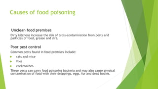 Causes of food poisoning
Unclean food premises
Dirty kitchens increase the risk of cross-contamination from pests and
particles of food, grease and dirt.
Poor pest control
Common pests found in food premises include:
 rats and mice
 flies
 cockroaches.
These pests can carry food poisoning bacteria and may also cause physical
contamination of food with their droppings, eggs, fur and dead bodies.
 