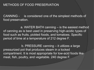 METHODS OF FOOD PRESERVATION
CANNING - is considered one of the simplest methods of
food preservation.
a. WATER BATH canning – is the easiest method
of canning as is best used in preserving high-acidic types of
food such as fruits, pickled foods, and tomatoes. Specific
period of time at a temperature of 212 degree F.
b. PRESSURE canning – it utilizes a large
pressurized pot that produces steam in a locked
compartment. It is most appropriate for low-acid foods like
meat, fish, poultry, and vegetable. 240 degree F.
 