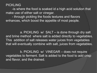 PICKLING
-is where the food is soaked id a high acid solution that
make use of either salt or vinegar.
- through pickling the foods textures and flavors
enhances, which boost the appetite of most people.
a. PICKLING w/ SALT – is done through dry salt
and brine method where salt is added directly to vegetables.
This addition of salt releases water juices from vegetables
that will eventually combine with salt, juices from vegetables.
b. PICKLING w/ VINEGAR – does not require
vegetables to ferment. Salt is added to the food to add crisp
and flavor, and the drained.
 