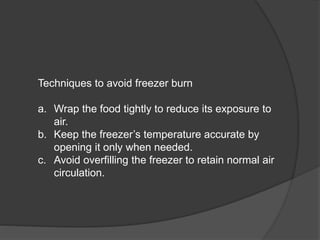 Techniques to avoid freezer burn
a. Wrap the food tightly to reduce its exposure to
air.
b. Keep the freezer’s temperature accurate by
opening it only when needed.
c. Avoid overfilling the freezer to retain normal air
circulation.
 