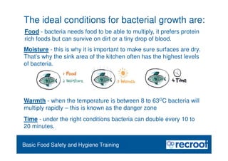 Orientation – Food Hygiene Overview
Basic Food Safety and Hygiene Training
The ideal conditions for bacterial growth are:
Time - under the right conditions bacteria can double every 10 to
20 minutes.
Moisture - this is why it is important to make sure surfaces are dry.
That’s why the sink area of the kitchen often has the highest levels
of bacteria.
Warmth - when the temperature is between 8 to 63OC bacteria will
multiply rapidly – this is known as the danger zone
Food - bacteria needs food to be able to multiply, it prefers protein
rich foods but can survive on dirt or a tiny drop of blood.
 