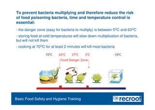 Orientation – Food Hygiene Overview
To prevent bacteria multiplying and therefore reduce the risk
of food poisoning bacteria, time and temperature control is
essential:
- the danger zone (easy for bacteria to multiply) is between 5OC and 63OC
- storing food at cold temperatures will slow down multiplication of bacteria,
but will not kill them
- cooking at 70OC for at least 2 minutes will kill most bacteria
700C 630C 370C 50C -180C
Food Danger Zone
Essential Food Safety Training
 
