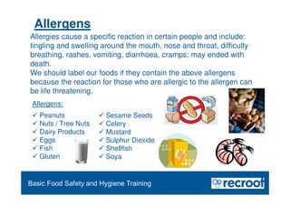 Orientation – Food Hygiene Overview
Essential Food Safety Training
Allergens:
 Peanuts
 Nuts / Tree Nuts
 Dairy Products
 Eggs
 Fish
 Gluten
 Sesame Seeds
 Celery
 Mustard
 Sulphur Dioxide
 Shellfish
 Soya
Allergies cause a specific reaction in certain people and include:
tingling and swelling around the mouth, nose and throat, difficulty
breathing, rashes, vomiting, diarrhoea, cramps; may ended with
death.
We should label our foods if they contain the above allergens
because the reaction for those who are allergic to the allergen can
be life threatening.
Allergens
 