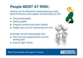Orientation – Food Hygiene Overview
People MOST AT RISK:
 Very young people
 Elderly people
 Pregnant women and unborn babies
 People who are ill or recovering from illness
At greater risk are those people who:
 Have immune systems which are not
working well
 Cannot “fight” illness
Basic Food Safety and Hygiene Training
Anyone can be affected by food poisoning or food-
borne illness but some people are particularly at risk:
 