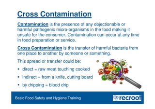 Orientation – Food Hygiene Overview
Essential Food Safety Training
Cross Contamination
Contamination is the presence of any objectionable or
harmful pathogenic micro-organisms in the food making it
unsafe for the consumer. Contamination can occur at any time
in food preparation or service.
Cross Contamination is the transfer of harmful bacteria from
one place to another by someone or something.
This spread or transfer could be:
 direct = raw meat touching cooked
 indirect = from a knife, cutting board
 by dripping = blood drip
Basic Food Safety and Hygiene Training
 