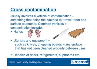 Orientation – Food Hygiene Overview
Essential Food Safety Training
Basic Food Safety and Hygiene Training
Cross contamination
usually involves a vehicle of contamination –
something that helps the bacteria to “travel” from one
surface to another. Common vehicles of
contamination include:
 Hands
 Utensils and equipment –
such as knives, chopping boards – any surface
that has not been cleaned properly between uses.
 Handles of doors, refrigerators, cupboards etc.
 