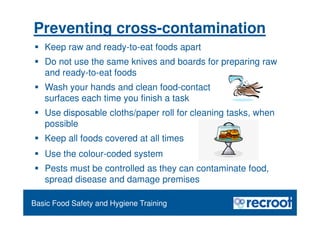 Orientation – Food Hygiene Overview
Essential Food Safety Training
Basic Food Safety and Hygiene Training
Preventing cross-contamination
 Keep raw and ready-to-eat foods apart
 Do not use the same knives and boards for preparing raw
and ready-to-eat foods
 Wash your hands and clean food-contact
surfaces each time you finish a task
 Use disposable cloths/paper roll for cleaning tasks, when
possible
 Keep all foods covered at all times
 Use the colour-coded system
 Pests must be controlled as they can contaminate food,
spread disease and damage premises
 