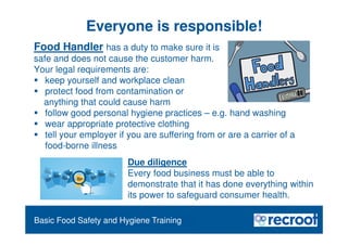 Orientation – Food Hygiene Overview
Essential Food Safety Training
Basic Food Safety and Hygiene Training
Everyone is responsible!
Food Handler has a duty to make sure it is
safe and does not cause the customer harm.
Your legal requirements are:
 keep yourself and workplace clean
 protect food from contamination or
anything that could cause harm
 follow good personal hygiene practices – e.g. hand washing
 wear appropriate protective clothing
 tell your employer if you are suffering from or are a carrier of a
food-borne illness
Due diligence
Every food business must be able to
demonstrate that it has done everything within
its power to safeguard consumer health.
 