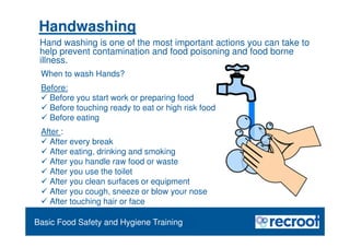 Orientation – Food Hygiene Overview
Essential Food Safety Training
Handwashing
When to wash Hands?
Before:
 Before you start work or preparing food
 Before touching ready to eat or high risk food
 Before eating
After :
 After every break
 After eating, drinking and smoking
 After you handle raw food or waste
 After you use the toilet
 After you clean surfaces or equipment
 After you cough, sneeze or blow your nose
 After touching hair or face
Basic Food Safety and Hygiene Training
Hand washing is one of the most important actions you can take to
help prevent contamination and food poisoning and food borne
illness.
 