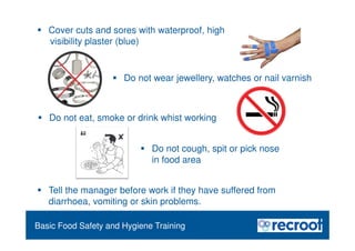 Food Safety Refresher
Essential Food Safety Training
 Cover cuts and sores with waterproof, high
visibility plaster (blue)
 Tell the manager before work if they have suffered from
diarrhoea, vomiting or skin problems.
Basic Food Safety and Hygiene Training
 Do not wear jewellery, watches or nail varnish
 Do not eat, smoke or drink whist working
 Do not cough, spit or pick nose
in food area
 