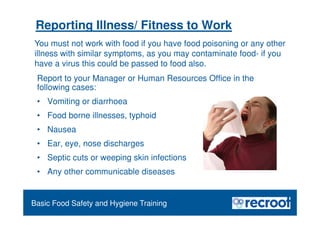 Orientation – Food Hygiene Overview
Reporting Illness/ Fitness to Work
Report to your Manager or Human Resources Office in the
following cases:
• Vomiting or diarrhoea
• Food borne illnesses, typhoid
• Nausea
• Ear, eye, nose discharges
• Septic cuts or weeping skin infections
• Any other communicable diseases
Essential Food Safety Training
Basic Food Safety and Hygiene Training
You must not work with food if you have food poisoning or any other
illness with similar symptoms, as you may contaminate food- if you
have a virus this could be passed to food also.
 