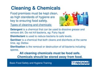 Orientation – Food Hygiene Overview
Essential Food Safety Training
All cleaning chemicals must be food safe.
Chemicals should be stored away from food.
Basic Food Safety and Hygiene Training
Food premises must be kept clean,
as high standards of hygiene are
key to ensuring food safety.
Types of cleaning and chemicals:
Detergent is a chemical that can be used to dissolve grease and
remove dirt. Do not kill bacteria, eg: Fairy liquid
Disinfectant is used to reduce bacteria to safe levels.
Sanitiser is a chemical that both cleans and disinfects at the same
time, eg: Dettox
Sterilisation is the removal or destruction of all bacteria including
spores.
Cleaning & Chemicals
 