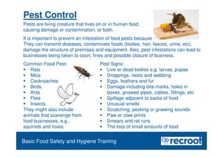 Orientation – Food Hygiene Overview
Pest Control
Pests are living creature that lives on or in human food,
causing damage or contamination, or both.
Common Food Pest:
 Rats
 Mice
 Cockroaches
 Birds
 Ants
 Flies
 Insects
They might also include
animals that scavenge from
food businesses, e.g.,
squirrels and foxes.
Pest Signs:
 Live or dead bodies e.g. larvae, pupae
 Droppings, nests and webbing
 Eggs, feathers and fur
 Damage including bite marks, holes in
boxes, gnawed pipes, cables, fittings, etc
 Spillage adjacent to sacks of food
 Unusual smells
 Scratching, pecking or gnawing sounds
 Paw or claw prints
 Smears and rat runs
 The loss of small amounts of food
Essential Food Safety Training
Basic Food Safety and Hygiene Training
It is important to prevent an infestation of food pests because
They can transmit diseases, contaminate foods (bodies, hair, faeces, urine, etc),
damage the structure of premises and equipment. Also, pest infestations can lead to
businesses being taken to court, fines and possible closure of business.
 