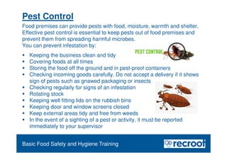 Orientation – Food Hygiene Overview
Pest Control
Food premises can provide pests with food, moisture, warmth and shelter.
Effective pest control is essential to keep pests out of food premises and
prevent them from spreading harmful microbes.
You can prevent infestation by:
 Keeping the business clean and tidy
 Covering foods at all times
 Storing the food off the ground and in pest-proof containers
 Checking incoming goods carefully. Do not accept a delivery if it shows
sign of pests such as gnawed packaging or insects
 Checking regularly for signs of an infestation
 Rotating stock
 Keeping well fitting lids on the rubbish bins
 Keeping door and window screens closed
 Keep external areas tidy and free from weeds
 In the event of a sighting of a pest or activity, it must be reported
immediately to your supervisor
Essential Food Safety Training
Basic Food Safety and Hygiene Training
 