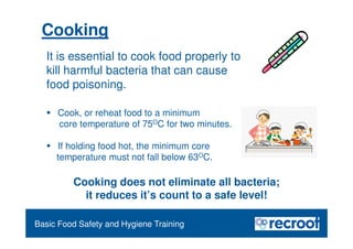 Cooking
Food Safety Refresher
Cooking does not eliminate all bacteria;
it reduces it’s count to a safe level!
Essential Food Safety Training
It is essential to cook food properly to
kill harmful bacteria that can cause
food poisoning.
 Cook, or reheat food to a minimum
core temperature of 75OC for two minutes.
 If holding food hot, the minimum core
temperature must not fall below 63OC.
Basic Food Safety and Hygiene Training
 