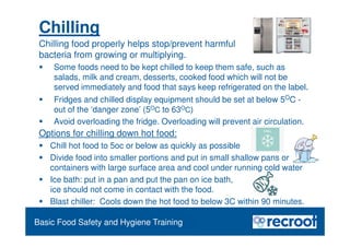 Chilling
Food Safety Refresher
Chilling food properly helps stop/prevent harmful
bacteria from growing or multiplying.
 Some foods need to be kept chilled to keep them safe, such as
salads, milk and cream, desserts, cooked food which will not be
served immediately and food that says keep refrigerated on the label.
 Fridges and chilled display equipment should be set at below 5OC -
out of the ‘danger zone’ (5OC to 63OC)
 Avoid overloading the fridge. Overloading will prevent air circulation.
Essential Food Safety Training
Basic Food Safety and Hygiene Training
Options for chilling down hot food:
 Chill hot food to 5oc or below as quickly as possible
 Divide food into smaller portions and put in small shallow pans or
containers with large surface area and cool under running cold water
 Ice bath: put in a pan and put the pan on ice bath,
ice should not come in contact with the food.
 Blast chiller: Cools down the hot food to below 3C within 90 minutes.
 