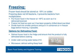 Food Safety Refresher
Options for Defrosting Food:
 Defrost frozen food in the fridge and ensure that the product is fully
defrosted before cooking
 Under cold running water below 21C
 Microwave: defrost setting Keep food
Essential Food Safety Training
Basic Food Safety and Hygiene Training
Freezing:
Frozen food should be stored at -18OC or colder.
Freezing does not kill bacteria, it prevents bacteria from
multiplication.
 Put frozen food in the freezer at -18OC as soon as it is
delivered/received.
 Freeze hot food as soon as it has been properly chilled down/use blast
 Divide food into smaller portions and put it in containers or in freezer
bags before freezing, if possible.
 