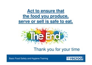 Food Safety Refresher
Essential Food Safety Training
Basic Food Safety and Hygiene Training
Act to ensure that
the food you produce,
serve or sell is safe to eat.
Thank you for your time
 